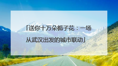 送你十万朵栀子花：一场从武汉出发的城市联动