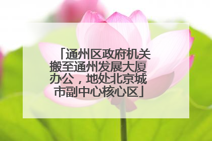 通州区政府机关搬至通州发展大厦办公，地处北京城市副中心核心区