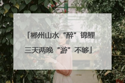 郴州山水“醉”锦鲤 三天两晚“游”不够