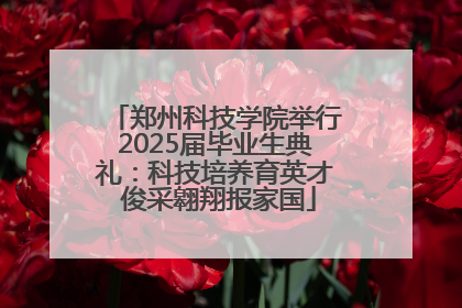 郑州科技学院举行2025届毕业生典礼：科技培养育英才 俊采翱翔报家国