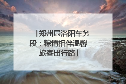 郑州局洛阳车务段：粽情相伴温馨旅客出行路