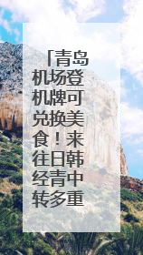 青岛机场登机牌可兑换美食！来往日韩经青中转多重福利等你拿