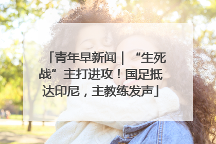 青年早新闻｜“生死战”主打进攻！国足抵达印尼，主教练发声
