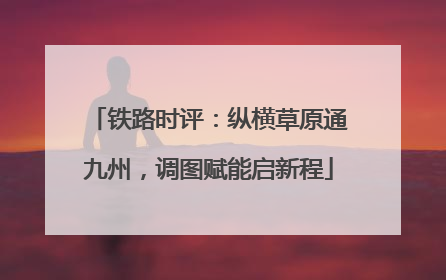 铁路时评：纵横草原通九州，调图赋能启新程