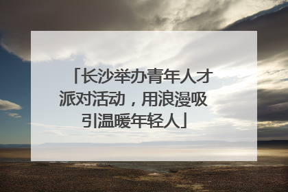 长沙举办青年人才派对活动，用浪漫吸引温暖年轻人