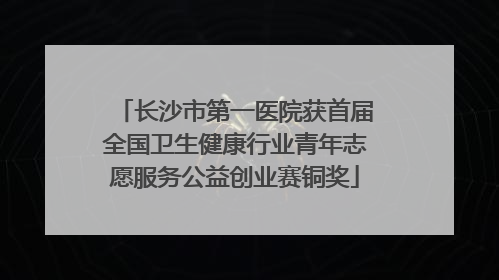 长沙市第一医院获首届全国卫生健康行业青年志愿服务公益创业赛铜奖