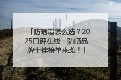 防晒霜怎么选？2025口碑在线：防晒品牌十佳榜单来袭！