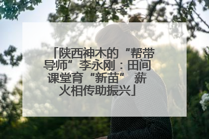 陕西神木的“帮带导师”李永刚：田间课堂育“新苗” 薪火相传助振兴