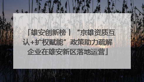雄安创新榜丨“京雄资质互认+扩权赋能”政策助力疏解企业在雄安新区落地运营