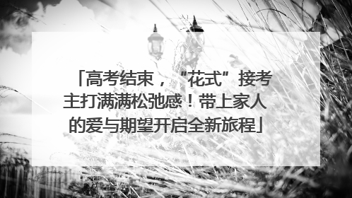 高考结束，“花式”接考主打满满松弛感！带上家人的爱与期望开启全新旅程