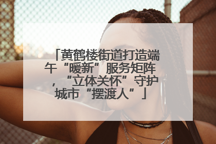 黄鹤楼街道打造端午“暖新”服务矩阵，“立体关怀”守护城市“摆渡人”