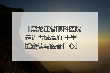 黑龙江省眼科医院走进雪域高原 千里援藏续写医者仁心