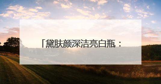 黛肤颜深洁亮白瓶：解锁肌肤透亮密码