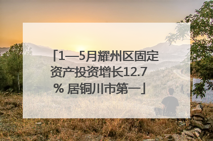 1—5月耀州区固定资产投资增长12.7% 居铜川市第一