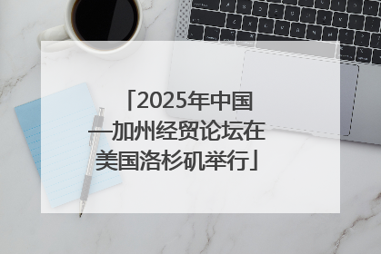 2025年中国—加州经贸论坛在美国洛杉矶举行
