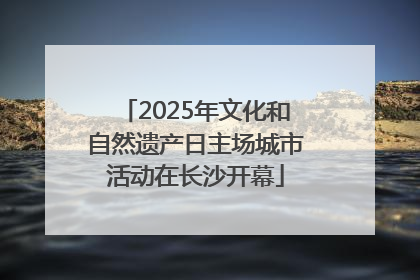 2025年文化和自然遗产日主场城市活动在长沙开幕