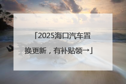 2025海口汽车置换更新，有补贴领→