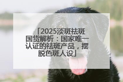 2025淡斑祛斑国货解析：国家唯一认证的祛斑产品，摆脱色斑人设
