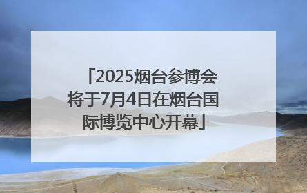 2025烟台参博会将于7月4日在烟台国际博览中心开幕