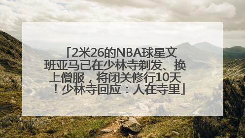 2米26的NBA球星文班亚马已在少林寺剃发、换上僧服，将闭关修行10天！少林寺回应：人在寺里