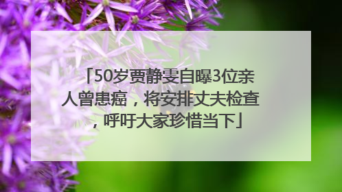 50岁贾静雯自曝3位亲人曾患癌，将安排丈夫检查，呼吁大家珍惜当下
